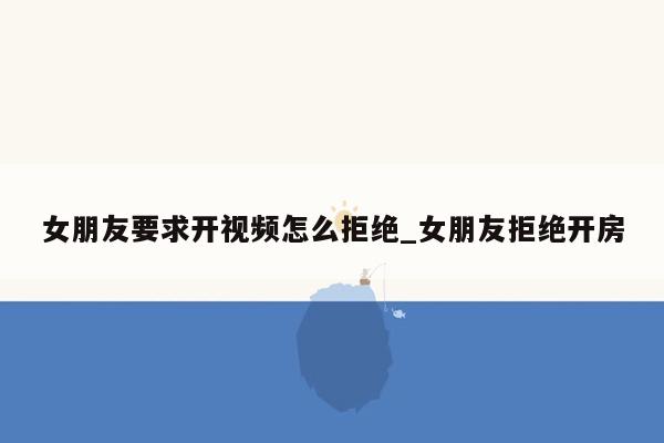 女朋友要求开视频怎么拒绝_女朋友拒绝开房