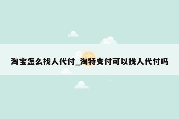 淘宝怎么找人代付_淘特支付可以找人代付吗