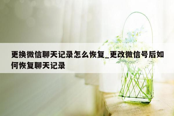 更换微信聊天记录怎么恢复_更改微信号后如何恢复聊天记录