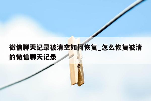 微信聊天记录被清空如何恢复_怎么恢复被清的微信聊天记录