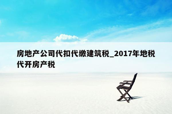 房地产公司代扣代缴建筑税_2017年地税代开房产税