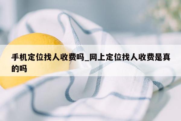 手机定位找人收费吗_网上定位找人收费是真的吗