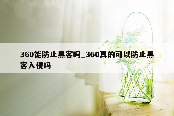 360能防止黑客吗_360真的可以防止黑客入侵吗