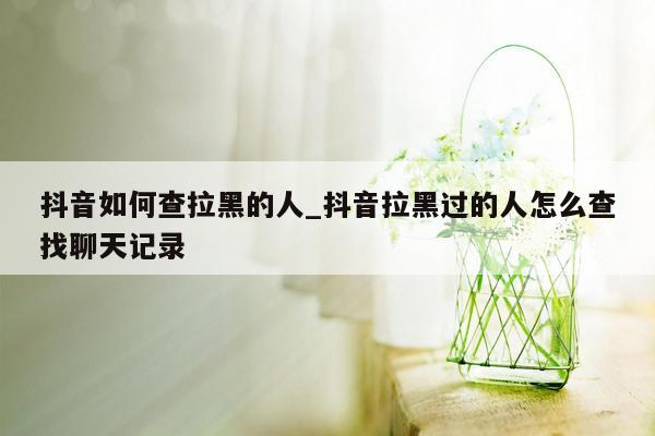 抖音如何查拉黑的人_抖音拉黑过的人怎么查找聊天记录