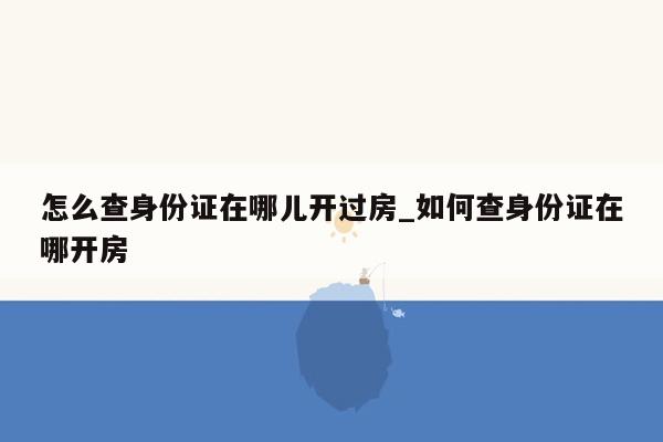 怎么查身份证在哪儿开过房_如何查身份证在哪开房