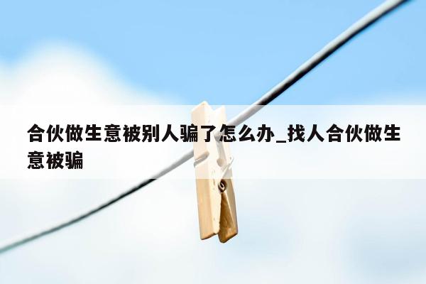 合伙做生意被别人骗了怎么办_找人合伙做生意被骗