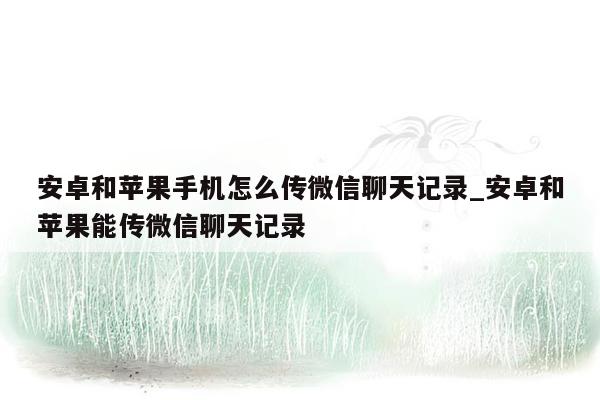 安卓和苹果手机怎么传微信聊天记录_安卓和苹果能传微信聊天记录