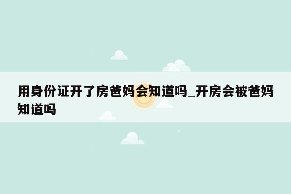 用身份证开了房爸妈会知道吗_开房会被爸妈知道吗