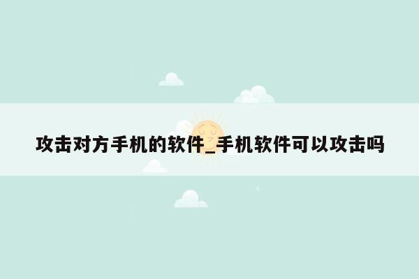 攻击对方手机的软件_手机软件可以攻击吗