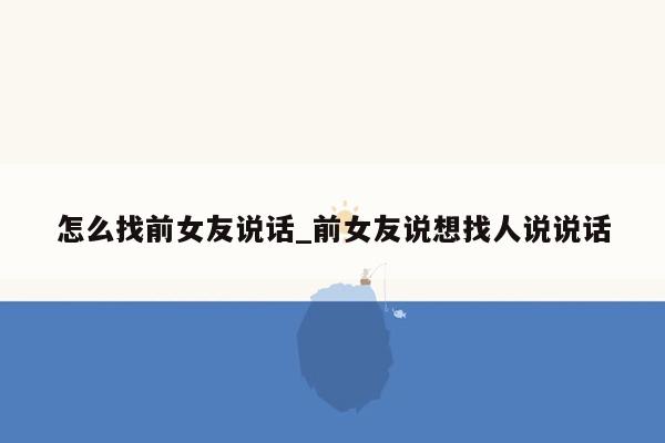 怎么找前女友说话_前女友说想找人说说话