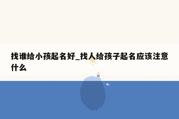 找谁给小孩起名好_找人给孩子起名应该注意什么