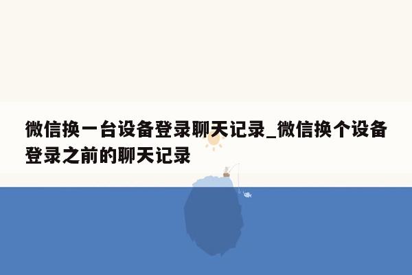 微信换一台设备登录聊天记录_微信换个设备登录之前的聊天记录