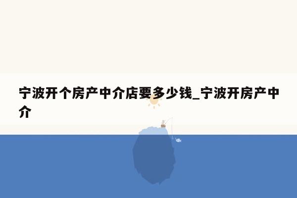 宁波开个房产中介店要多少钱_宁波开房产中介