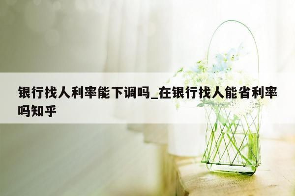 银行找人利率能下调吗_在银行找人能省利率吗知乎