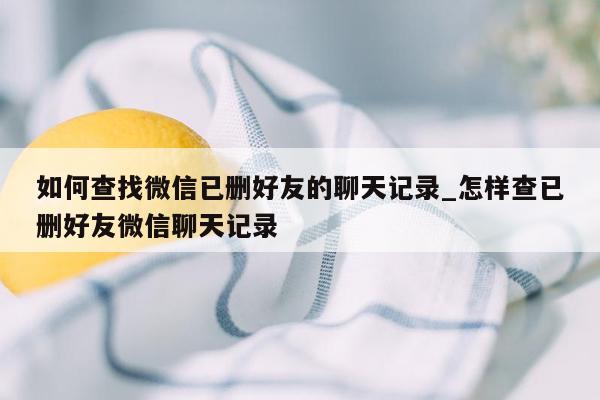 如何查找微信已删好友的聊天记录_怎样查已删好友微信聊天记录