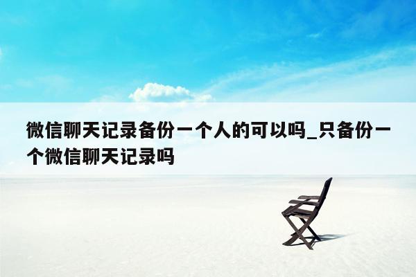 微信聊天记录备份一个人的可以吗_只备份一个微信聊天记录吗