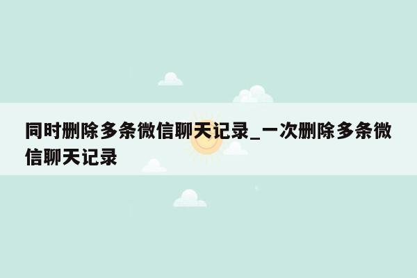 同时删除多条微信聊天记录_一次删除多条微信聊天记录