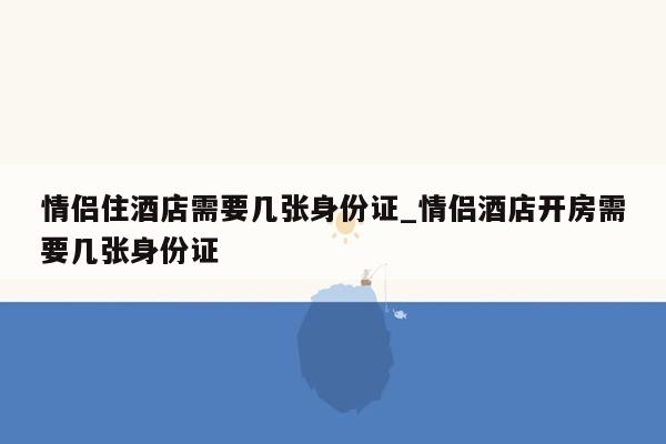 情侣住酒店需要几张身份证_情侣酒店开房需要几张身份证