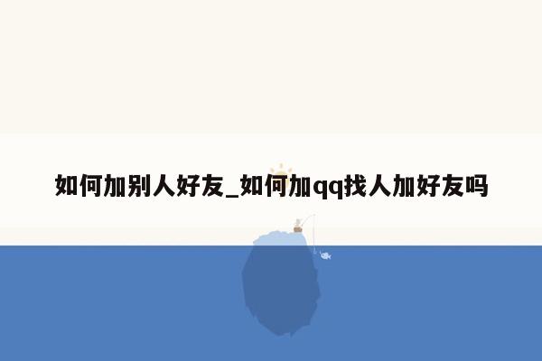 如何加别人好友_如何加qq找人加好友吗