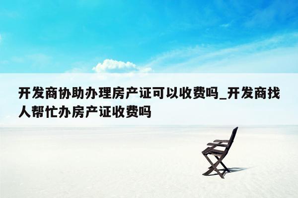 开发商协助办理房产证可以收费吗_开发商找人帮忙办房产证收费吗