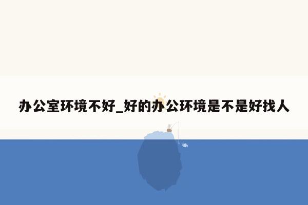 办公室环境不好_好的办公环境是不是好找人