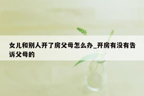 女儿和别人开了房父母怎么办_开房有没有告诉父母的