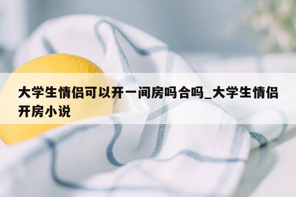 大学生情侣可以开一间房吗合吗_大学生情侣开房小说