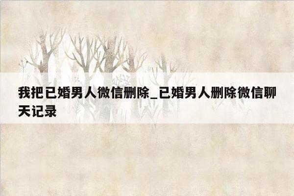 我把已婚男人微信删除_已婚男人删除微信聊天记录