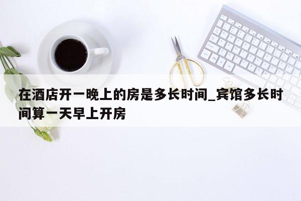 在酒店开一晚上的房是多长时间_宾馆多长时间算一天早上开房