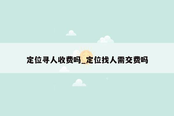 定位寻人收费吗_定位找人需交费吗