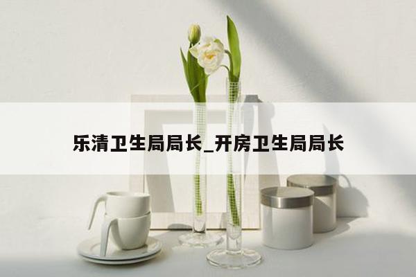 乐清卫生局局长_开房卫生局局长