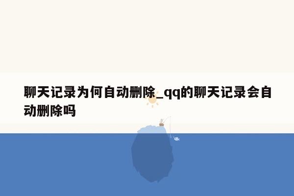 聊天记录为何自动删除_qq的聊天记录会自动删除吗