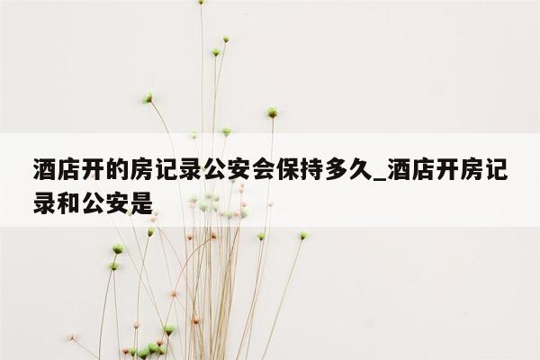 酒店开的房记录公安会保持多久_酒店开房记录和公安是