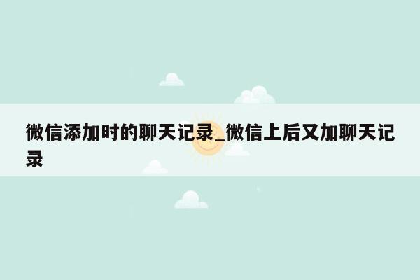 微信添加时的聊天记录_微信上后又加聊天记录