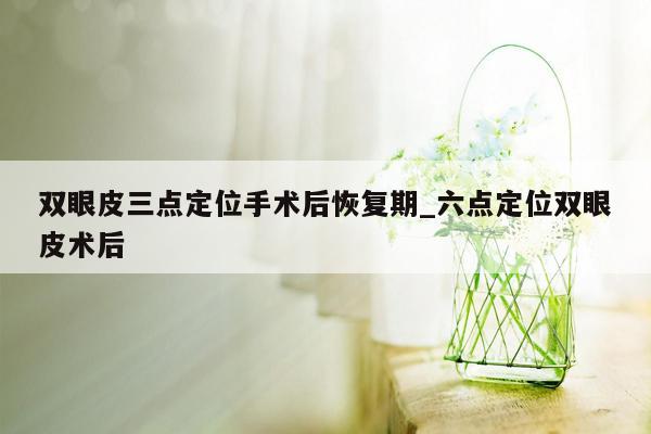 双眼皮三点定位手术后恢复期_六点定位双眼皮术后