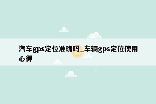 汽车gps定位准确吗_车辆gps定位使用心得