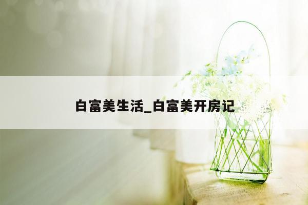 白富美生活_白富美开房记