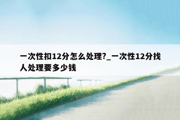 一次性扣12分怎么处理?_一次性12分找人处理要多少钱