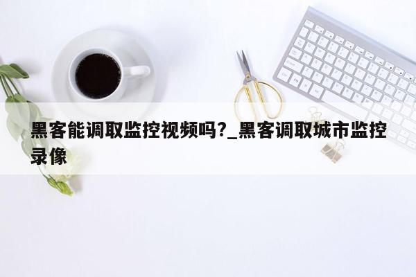 黑客能调取监控视频吗?_黑客调取城市监控录像