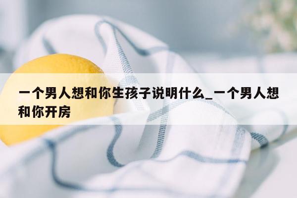 一个男人想和你生孩子说明什么_一个男人想和你开房