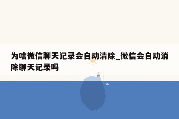 为啥微信聊天记录会自动清除_微信会自动消除聊天记录吗