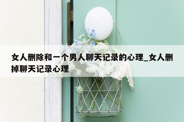 女人删除和一个男人聊天记录的心理_女人删掉聊天记录心理