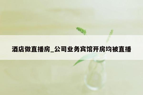 酒店做直播房_公司业务宾馆开房均被直播