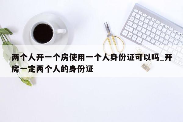 两个人开一个房使用一个人身份证可以吗_开房一定两个人的身份证