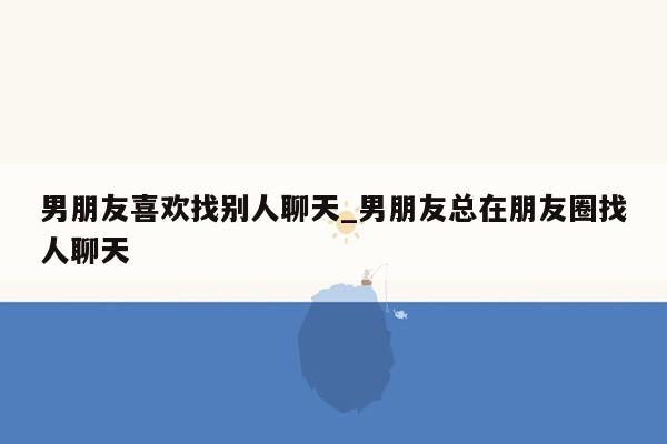 男朋友喜欢找别人聊天_男朋友总在朋友圈找人聊天