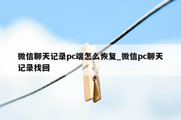 微信聊天记录pc端怎么恢复_微信pc聊天记录找回