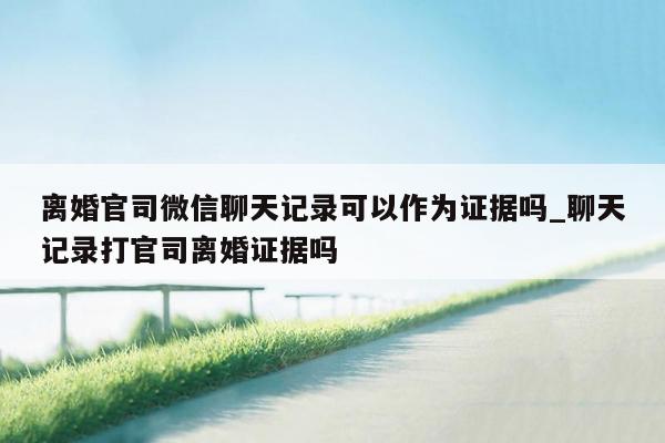 离婚官司微信聊天记录可以作为证据吗_聊天记录打官司离婚证据吗