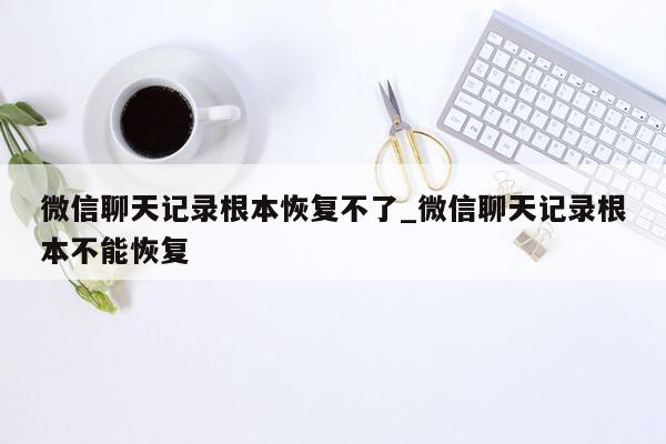 微信聊天记录根本恢复不了_微信聊天记录根本不能恢复