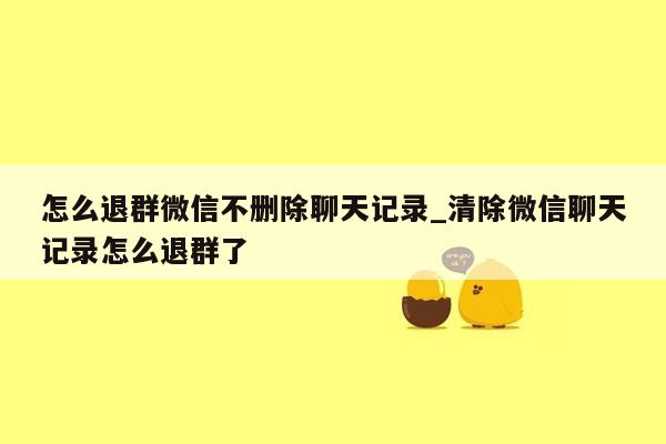 怎么退群微信不删除聊天记录_清除微信聊天记录怎么退群了