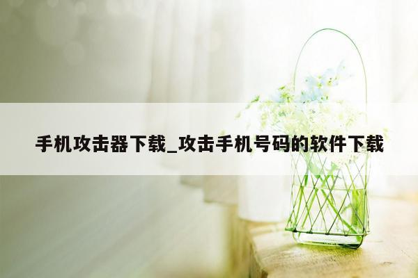 手机攻击器下载_攻击手机号码的软件下载